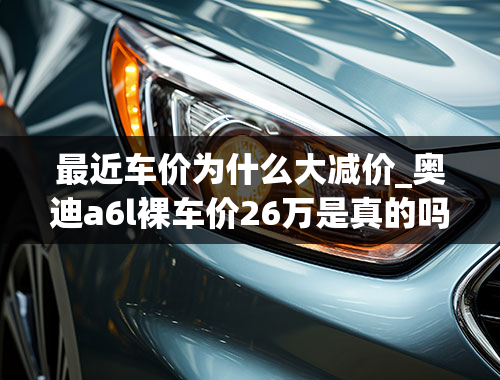 最近车价为什么大减价_奥迪a6l裸车价26万是真的吗