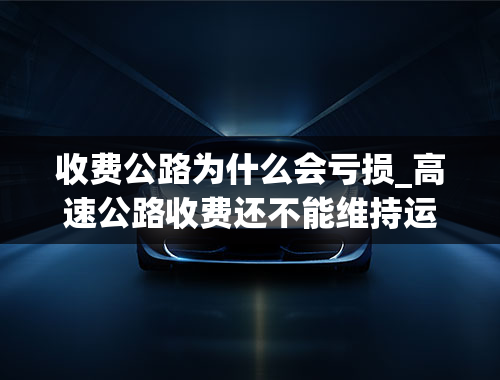 收费公路为什么会亏损_高速公路收费还不能维持运营基本亏本，原因究竟是什么？