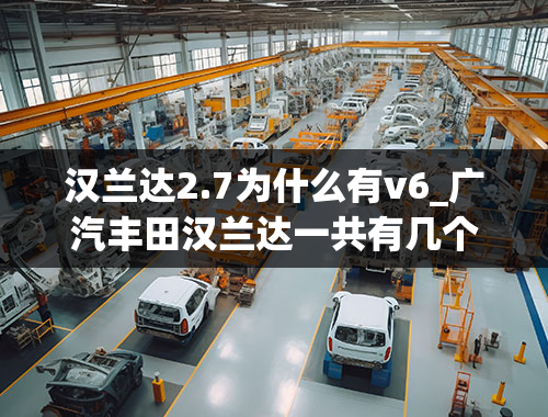 汉兰达2.7为什么有v6_广汽丰田汉兰达一共有几个年款和发动机型号？有哪位大神可以告知-最好能详细点从哪年至哪年改款...