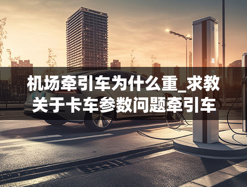 机场牵引车为什么重_求教关于卡车参数问题牵引车的牵引质量和总质量的主要区别是什么？