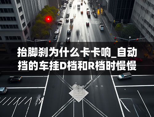 抬脚刹为什么卡卡响_自动挡的车挂D档和R档时慢慢松脚刹有异响是什么问题