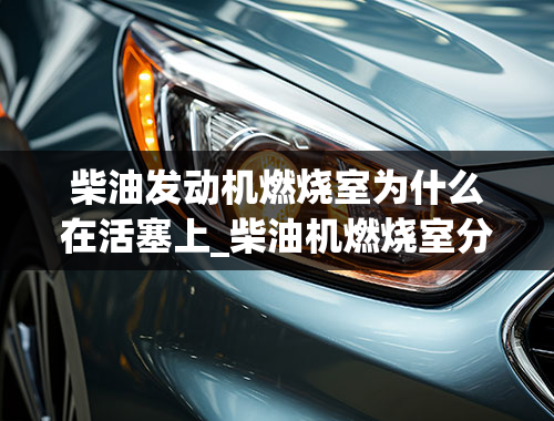 柴油发动机燃烧室为什么在活塞上_柴油机燃烧室分哪两大类？各有何特点