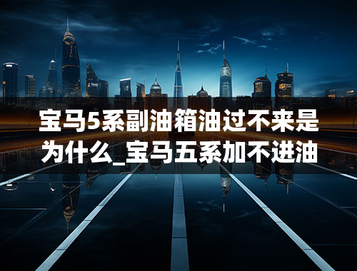 宝马5系副油箱油过不来是为什么_宝马五系加不进油是不是要换碳罐了