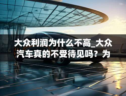 大众利润为什么不高_大众汽车真的不受待见吗？为什么？