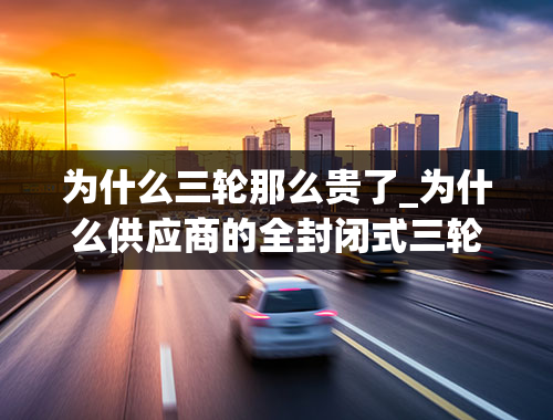 为什么三轮那么贵了_为什么供应商的全封闭式三轮么托都是7000元钱左右，而厂家还要贵一些