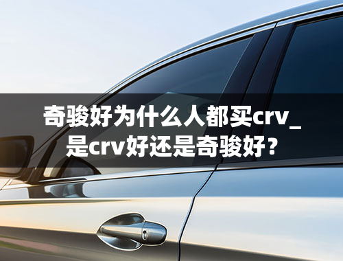 奇骏好为什么人都买crv_是crv好还是奇骏好？