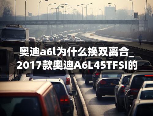 奥迪a6l为什么换双离合_2017款奥迪A6L45TFSI的七速双离合变速箱问题！！！