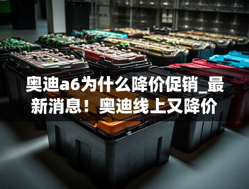 奥迪a6为什么降价促销_最新消息！奥迪线上又降价，最高优惠20万