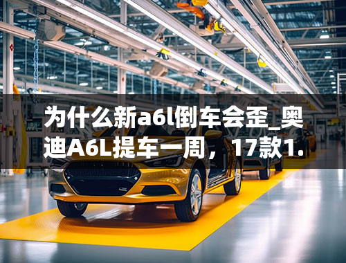 为什么新a6l倒车会歪_奥迪A6L提车一周，17款1.8T技术，遇些问题，请过路大神留宝贵意见