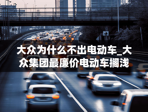 大众为什么不出电动车_大众集团最廉价电动车搁浅斯柯达取消Citigo上市