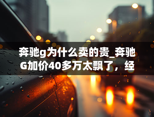 奔驰g为什么卖的贵_奔驰G加价40多万太飘了，经销商：说不定过几天还得涨！