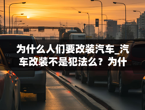 为什么人们要改装汽车_汽车改装不是犯法么？为什么还有那么多人改装，还有那么多改装店？