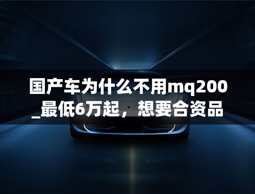 国产车为什么不用mq200_最低6万起，想要合资品质，国产车价格，这几款车满足你