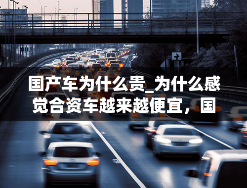 国产车为什么贵_为什么感觉合资车越来越便宜，国产车价格却越来越贵？