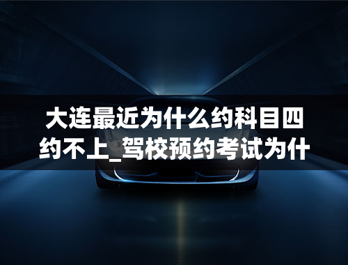 大连最近为什么约科目四约不上_驾校预约考试为什么老是约不上-