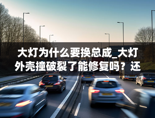 大灯为什么要换总成_大灯外壳撞破裂了能修复吗？还是需要整个大灯总成都要换？