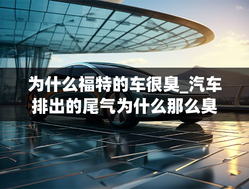 为什么福特的车很臭_汽车排出的尾气为什么那么臭？