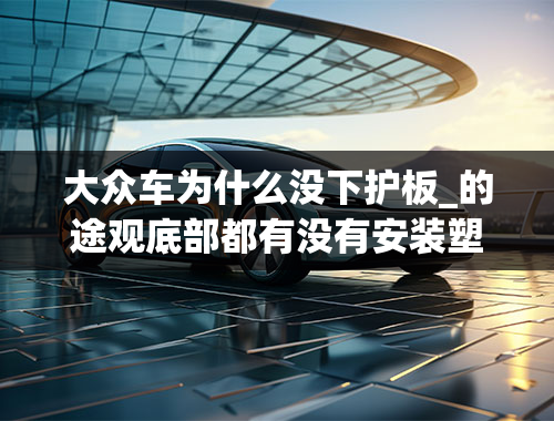 大众车为什么没下护板_的途观底部都有没有安装塑料的那种护板，不是发动机