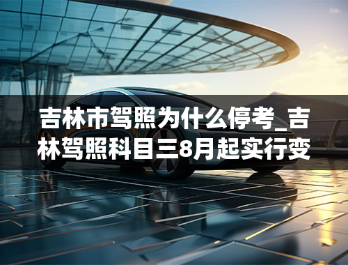 吉林市驾照为什么停考_吉林驾照科目三8月起实行变革