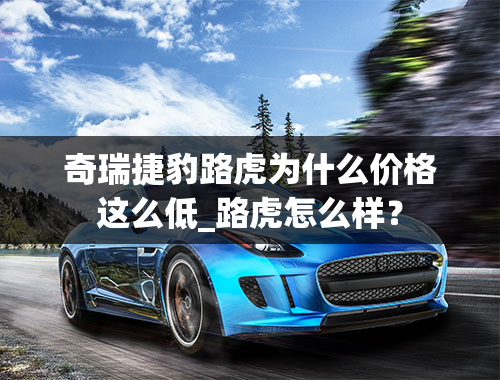 奇瑞捷豹路虎为什么价格这么低_路虎怎么样？