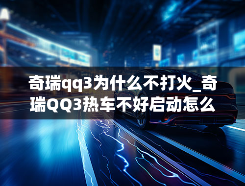 奇瑞qq3为什么不打火_奇瑞QQ3热车不好启动怎么办