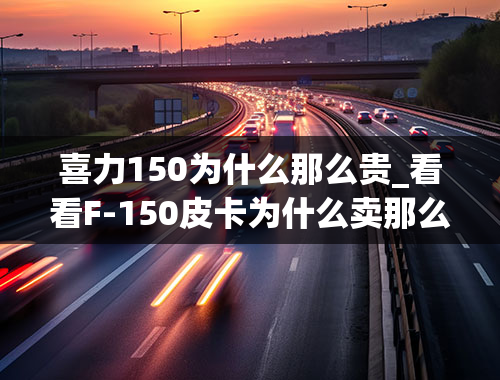 喜力150为什么那么贵_看看F-150皮卡为什么卖那么贵