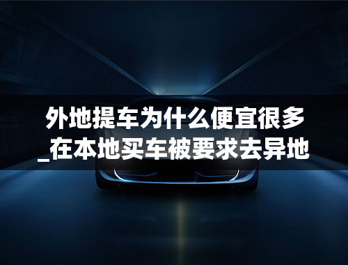 外地提车为什么便宜很多_在本地买车被要求去异地提车，外地提车和本地提车的区别