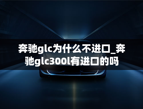 奔驰glc为什么不进口_奔驰glc300l有进口的吗