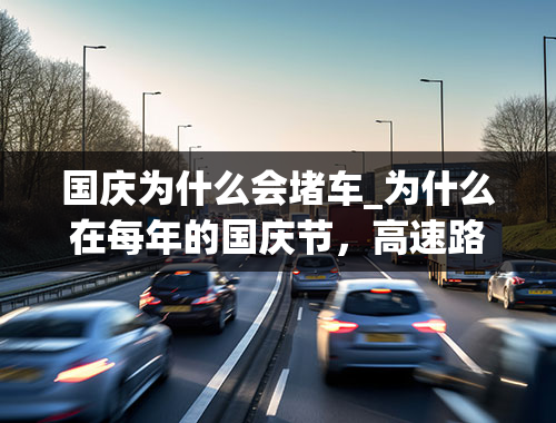 国庆为什么会堵车_为什么在每年的国庆节，高速路上都会出现大堵车的现象？