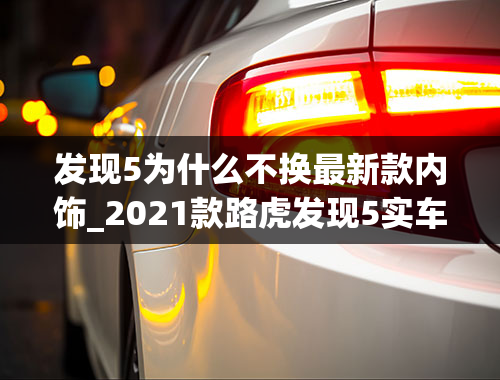 发现5为什么不换最新款内饰_2021款路虎发现5实车曝光！新增1.5T插混版本，更省油了