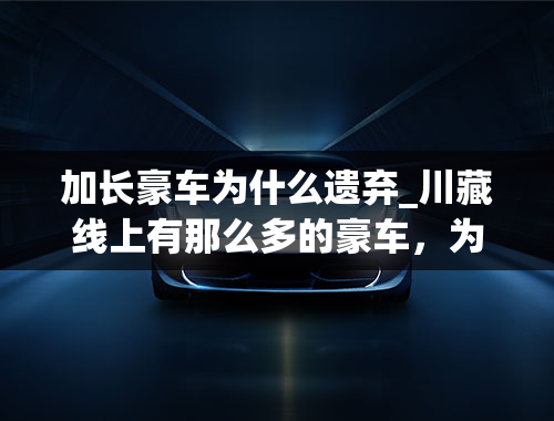 加长豪车为什么遗弃_川藏线上有那么多的豪车，为什么没人去捡？