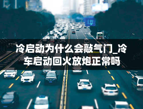 冷启动为什么会敲气门_冷车启动回火放炮正常吗