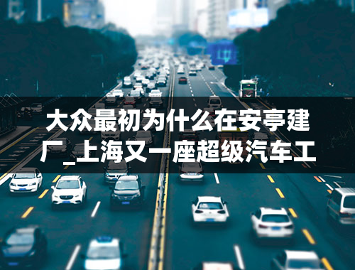 大众最初为什么在安亭建厂_上海又一座超级汽车工厂诞生，特斯拉慌了吗？