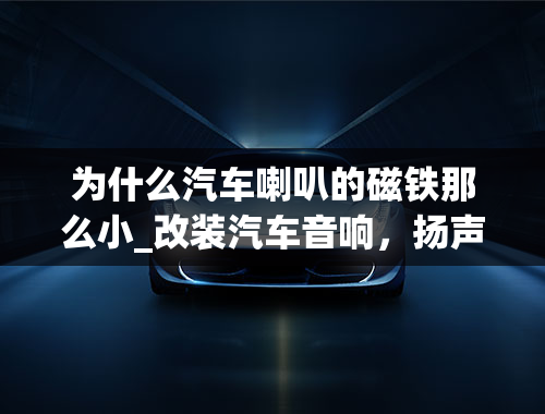 为什么汽车喇叭的磁铁那么小_改装汽车音响，扬声器怎么选？