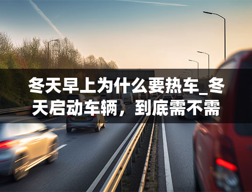 冬天早上为什么要热车_冬天启动车辆，到底需不需要热车？