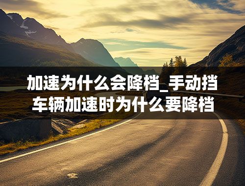 加速为什么会降档_手动挡车辆加速时为什么要降档？来自新手小白的质疑