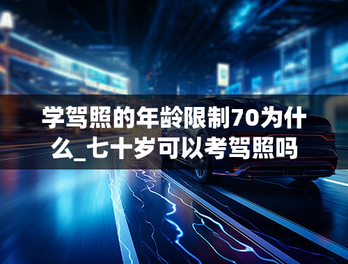 学驾照的年龄限制70为什么_七十岁可以考驾照吗