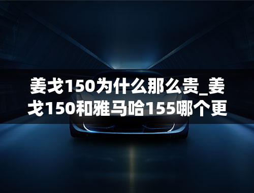 姜戈150为什么那么贵_姜戈150和雅马哈155哪个更好