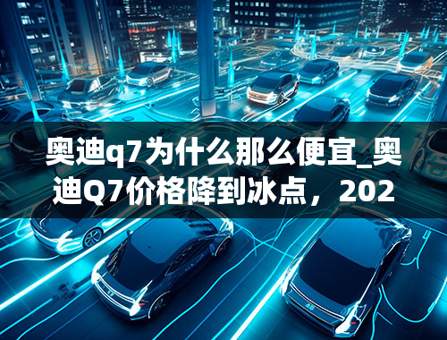 奥迪q7为什么那么便宜_奥迪Q7价格降到冰点，2020款2.0T车型配置丰富，性能表现出色