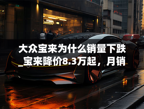 大众宝来为什么销量下跌_宝来降价8.3万起，月销3.8万辆直逼朗逸，网友：不愧是大众