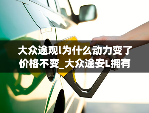 大众途观l为什么动力变了价格不变_大众途安L拥有1.4T动力，为何被价格拖了后腿？