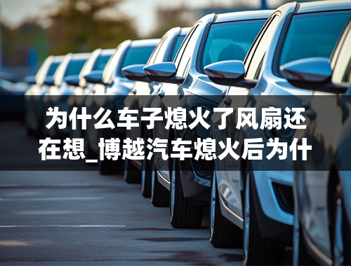 为什么车子熄火了风扇还在想_博越汽车熄火后为什么空调前面风扇一直在转