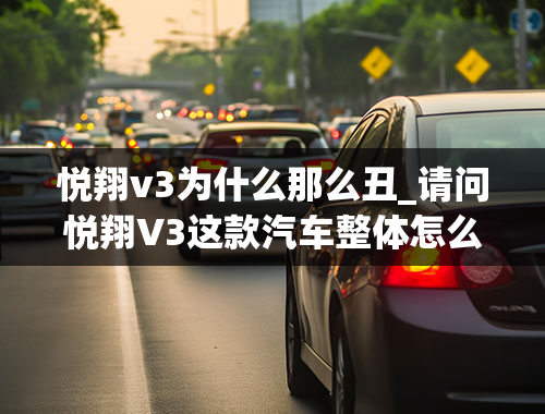 悦翔v3为什么那么丑_请问悦翔V3这款汽车整体怎么样？有什么优缺点？最近准备入手