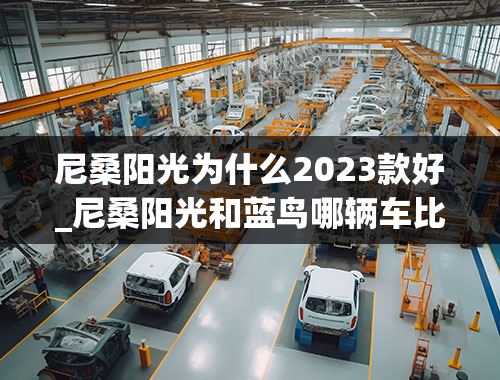 尼桑阳光为什么2023款好_尼桑阳光和蓝鸟哪辆车比较好？性能和省油作对比。