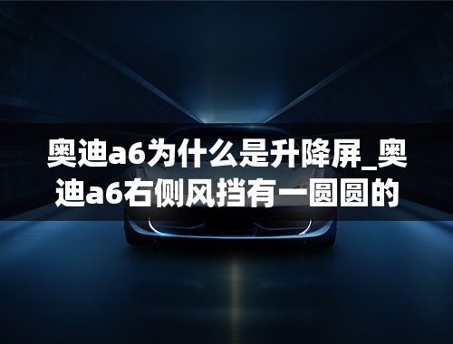 奥迪a6为什么是升降屏_奥迪a6右侧风挡有一圆圆的可以升降的是什么