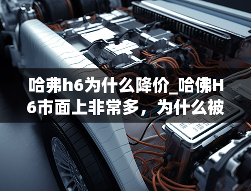 哈弗h6为什么降价_哈佛H6市面上非常多，为什么被人认为是便宜车呢？