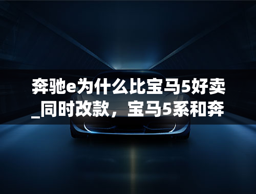 奔驰e为什么比宝马5好卖_同时改款，宝马5系和奔驰E级谁更出色？