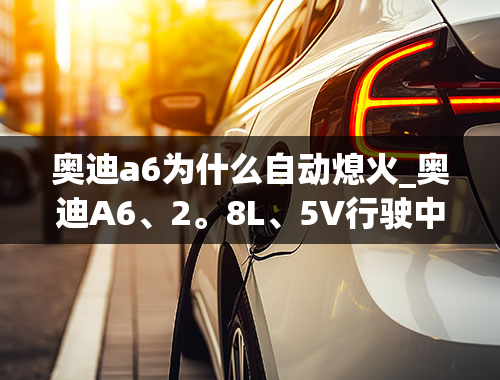 奥迪a6为什么自动熄火_奥迪A6、2。8L、5V行驶中会突然熄火？