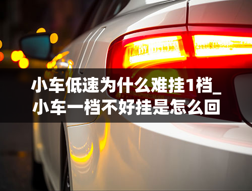 小车低速为什么难挂1档_小车一档不好挂是怎么回事？明明挂一档却是三档。