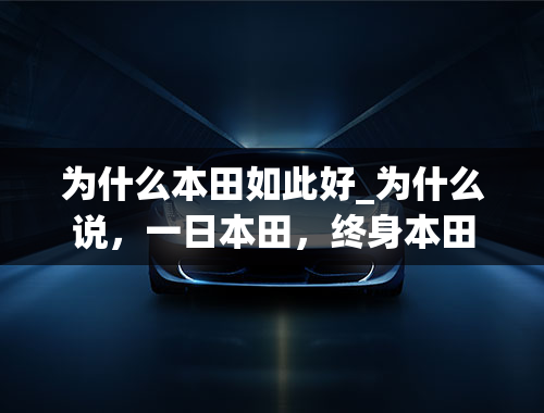 为什么本田如此好_为什么说，一日本田，终身本田，本田究竟好在哪？